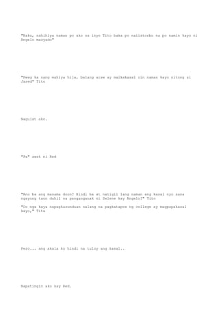 "Naku, nahihiya naman po ako sa inyo Tito baka po naiistorbo na po namin kayo ni
Angelo masyado"
"Hwag ka nang mahiya hija, balang araw ay maikakasal rin naman kayo nitong si
Jared" Tito
Nagulat ako.
"Pa" awat ni Red
"Ano ba ang masama doon? Hindi ba at natigil lang naman ang kasal nyo sana
ngayong taon dahil sa panganganak ni Selene kay Angelo?" Tito
"Oo nga kaya napagkasunduan nalang na pagkatapos ng college ay magpapakasal
kayo," Tita
Pero... ang akala ko hindi na tuloy ang kasal..
Napatingin ako kay Red.
 