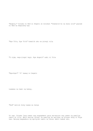 "Angelo," kinuha ni Red si Angelo at binuhat "Ihahatid ko na muna sila" paalam
ni Red sa magulang nya
"Bye Tito, bye Tita" humalik ako sa pisngi nila
"O sige, mag-iingat kayo. Bye Angelo" sabi ni Tita
"Bye-bye!" ^0^ kaway ni Angelo
Lumabas na kami ng bahay.
"Red" matiim kong tawag sa kanya
Oo nga. Ginawa lang naman ang engagement para ma-secure ang yaman ng pamilya
namin at nila. Wala kasing lalaki sa pamilya ko maliban sa pinsan kong si Kuya
Lee. Walang magdadala ng apilyido namin na Perez dahil babae ako.
 
