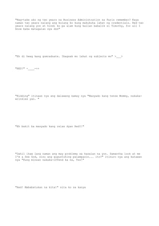 "Nag-take ako ng two years na Business Administration sa Paris remember? Kaya
naman two years nalang ang kulang ko kung makukuha lahat ng credentials. Red two
years nalang yon at hindi ko pa alam kung kailan babalik si Timothy, for all I
know baka matagalan sya don"
"Eh di hwag kang gumraduate. Ibagsak mo lahat ng subjects mo" >___>
"RED!" -____-++
"Kidding" itinaas nya ang dalawang kamay nya "Masyado kang tense Mommy, nakaka-
wrinkles yan. "
"Eh bakit ba masyado kang relax dyan Red?!"
"Dahil ikaw lang naman ang may problema sa kasalan na yon. Samantha look at me
I'm a Sex God, sino ang gugustuhing palampasin... ito?" itinuro nya ang katawan
nya "Kung minsan nakaka-offend ka na, Tss!"
"Red! Mababatukan na kita!" sita ko sa kanya
 