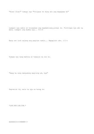 "Fine! Fine!" tumayo sya "Titignan ko kung ano ang magagawa ko"
Lumapit sya sakin at hinawakan ang magkabilang pisngi ko. Tinitigan nya ako sa
mata. Lumapit ang mukha nya... 0///0
Nang one inch nalang ang pagitan namin... Napapikit ako. >///<
Tumawa sya nang mahina at humalik sa noo ko.
"Hwag ka nang masyadong mag-isip ah, bye"
Pag-mulat ko, wala na sya sa harap ko.
*LUB.DUB.LUB.DUB.*
ADDDDDIIIIIIKKKKK!!!
 