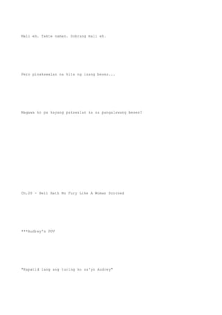 Mali eh. Takte naman. Sobrang mali eh.
Pero pinakawalan na kita ng isang beses...
Magawa ko pa kayang pakawalan ka sa pangalawang beses?
Ch.20 - Hell Hath No Fury Like A Woman Scorned
***Audrey's POV
"Kapatid lang ang turing ko sa'yo Audrey"
 