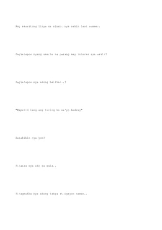 Ang eksaktong linya na sinabi nya sakin last summer.
Pagkatapos nyang umarte na parang may interes sya sakin?
Pagkatapos nya akong halikan..?
"Kapatid lang ang turing ko sa'yo Audrey"
Sasabihin nya yon?
Pinaasa nya ako sa wala..
Pinagmukha nya akong tanga at ngayon naman..
 