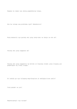 Nagawa na naman nya akong pagmukhaing tanga.
Ano ba talaga ang problema nya?! Nakakainis!
Kung makaarte sya parang ako yung nang-iwan sa kanya sa ere ah!
Parang ako yung nagpaasa ah!
Parang ako yung nagpakita ng motibo at biglang sinabi yung linyang yun
pagkatapos ng ilang linggo.
At nakuha pa nya talagang mag-disguise at makipag-close sakin?
Yung panget na yon!
Napaka-pangit nya talaga!
 