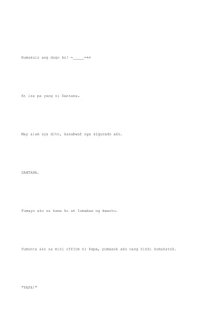 Kumukulo ang dugo ko! -_____-++
At isa pa yang si Santana.
May alam sya dito, kasabwat sya sigurado ako.
SANTANA.
Tumayo ako sa kama ko at lumabas ng kwarto.
Pumunta ako sa mini office ni Papa, pumasok ako nang hindi kumakatok.
"PAPA!"
 
