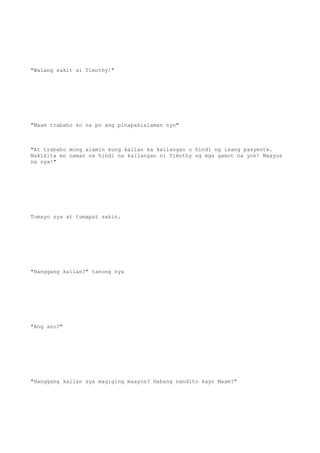 "Walang sakit si Timothy!"
"Maam trabaho ko na po ang pinapakialaman nyo"
"At trabaho mong alamin kung kailan ka kailangan o hindi ng isang pasyente.
Nakikita mo naman na hindi na kailangan ni Timothy ng mga gamot na yon! Maayos
na sya!"
Tumayo sya at tumapat sakin.
"Hanggang kailan?" tanong nya
"Ang ano?"
"Hanggang kailan sya magiging maayos? Habang nandito kayo Maam?"
 