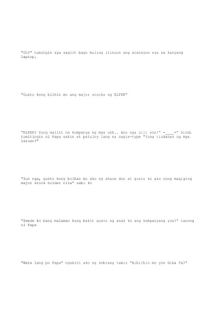"Oh?" tumingin sya saglit bago muling itinuon ang atensyon nya sa kanyang
laptop.
"Gusto kong bilhin mo ang major stocks ng ELFEN"
"ELFEN? Yung maliit na kompanya ng mga uhh.. Ano nga ulit yon?" -____-" hindi
tumitingin si Papa sakin at patuloy lang na nagta-type "Yung tindahan ng mga
laruan?"
"Yun nga, gusto kong bilhan mo ako ng share don at gusto ko ako yung magiging
major stock holder nila" sabi ko
"Pwede ko bang malaman kung bakit gusto ng anak ko ang kompanyang yon?" tanong
ni Papa
"Wala lang po Papa" ngumiti ako ng sobrang tamis "Bibilhin mo yon diba Pa?"
 