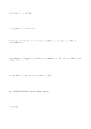 Bumuntong hininga si Papa.
"Ilang percent ang gusto mo?"
"Bilhin mo yung 50% at hayaan mo silang maghati-hati sa natitirang 50% wala
akong pakialam.."
"Kung minsan iniisip ko bakit hindi kayo gumagamit ng 'Po' sa akin. Kayo talaga
ng Kuya mo.." =____="
"Thanks Papa! You're the best!" lumabas na ako
HAH! SANTANA MADDISON, humanda kang lumubog!
*RingRing*
 