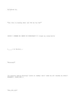 Cellphone ko.
"Yes this is Audrey what can YOU do for me?"
[AUDZ!! SUMAMA KA SAMIN SA BORACAAAY!!!] sigaw ng isang baliw
=_____= Si Michie...
"Boracay?"
[Oo pupunta kaming Boracay! Libre ni Sammy! Dali! Sama ka ah! Sasama ka diba?!
OKAAAAY!! BYEEIIEE!!]
*doo.doo.doo*
 