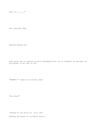Wala na. -_____-"
Pero Boracay? Hmm..
Mukhang masaya yon.
Kung aalis ako at pupunta ng Bora makakapag-relax ako at mawawala sa paningin ko
ang panget na Ro--Omi na yon.
"EDWARD!!" tawag ko sa butler namin
"Yes Miss?"
"Ihanda mo ang kotse ko, aalis ako"
Mukhang kailangan ko ng bagong bikini.
 