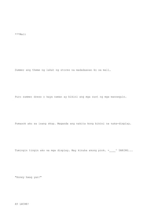 ***Mall
Summer ang theme ng lahat ng stores na madadaanan ko sa mall.
Puro summer dress o kaya naman ay bikini ang mga suot ng mga mannequin.
Pumasok ako sa isang shop. Maganda ang nakita kong bikini na naka-display.
Tumingin tingin ako sa mga display. May kinuha akong pink. -____^ DARING...
"Honey hwag yan!"
AY LECHE!
 