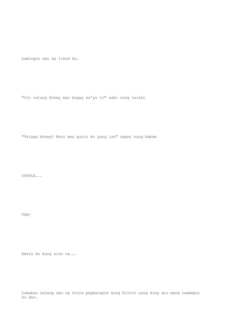Lumingon ako sa likod ko.
"Ito nalang Honey mas bagay sa'yo to" sabi nung lalaki
"Talaga Honey? Pero mas gusto ko yung isa" sagot nung babae
COUPLE...
TSK!
Akala ko kung sino na...
Lumabas nalang ako ng store pagkatapos kong bilhin yung kung ano mang nadampot
ko dun.
 