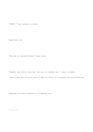 "HONEY!!" may sumigaw na lalaki
Napalingon ako.
"Bilisan mo maglakad Honey!" yung lalaki
"Sandali may nakita lang kasi ako dun sa tindahan eh.." sagot ng babae
"Ikaw talaga ang hilig mo mamili" sabi ng lalaki at inakbayan ang girlfriend nya
Naglakad sila nang tumatawa at nilagpasan ako.
=_______=
 