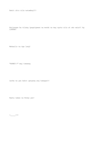 Bakit dito sila natambay?!!
Kailangan ba nilang ipagsigawan sa mundo na may syota sila at ako wala?! Ay
LINTEK!
Makaalis na nga lang!
"HONEY!!" may tumawag
Leche na yan bakit ganyang ang tawagan?!
Nyeta naman na Honey yan!
-_____-++
 