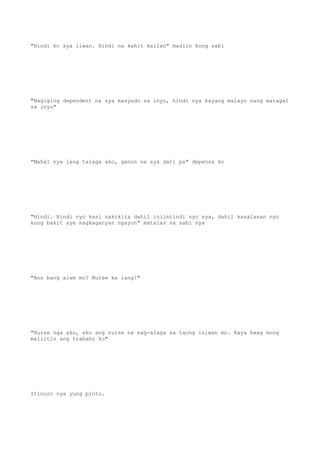 "Hindi ko sya iiwan. Hindi na kahit kailan" madiin kong sabi
"Nagiging dependent na sya masyado sa inyo, hindi nya kayang malayo nang matagal
sa inyo"
"Mahal nya lang talaga ako, ganon na sya dati pa" depensa ko
"Hindi. Hindi nyo kasi nakikita dahil iniintindi nyo sya, dahil kasalanan nyo
kung bakit sya nagkaganyan ngayon" matalas na sabi nya
"Ano bang alam mo? Nurse ka lang!"
"Nurse nga ako, ako ang nurse na nag-alaga sa taong iniwan mo. Kaya hwag mong
maliitin ang trabaho ko"
Itinuro nya yung pinto.
 