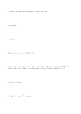 Kailangan ko nang umuwi bago pa ako mabaliw dito.
*BOOOOGSSH!!*
0.0 HUH?!
M-May nabunggo ako?! SHEEEEEETT!!
Bumaba ako sa sasakyan at nakita na may lalaki nga akong nabunggo. WAAA~~!!
Namimilipit sya sa sakit, nakahiga sya sa sahig. A-Anong gagawin ko?!!
Nilapitan ko sya.
"A-Ayos ka lang ba?" tanong ko
 