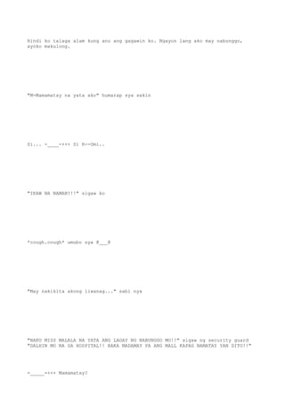 Hindi ko talaga alam kung ano ang gagawin ko. Ngayon lang ako may nabunggo,
ayoko makulong.
"M-Mamamatay na yata ako" humarap sya sakin
Si... -____-+++ Si R--Omi..
"IKAW NA NAMAN?!!" sigaw ko
*cough.cough* umubo sya @___@
"May nakikita akong liwanag..." sabi nya
"NAKU MISS MALALA NA YATA ANG LAGAY NG NABUNGGO MO!!" sigaw ng security guard
"DALHIN MO NA SA HOSPITAL!! BAKA MADAMAY PA ANG MALL KAPAG NAMATAY YAN DITO!!"
=_____=+++ Mamamatay?
 