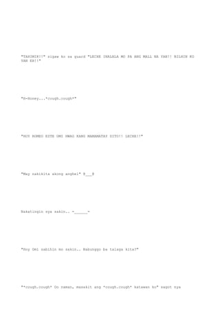 "TAHIMIK!!" sigaw ko sa guard "LECHE INALALA MO PA ANG MALL NA YAN!! BILHIN KO
YAN EH!!"
"H-Honey...*cough.cough*"
"HOY ROMEO ESTE OMI HWAG KANG MAMAMATAY DITO!! LECHE!!"
"May nakikita akong anghel" @___@
Nakatingin sya sakin.. =______=
"Hoy Omi sabihin mo sakin.. Nabunggo ba talaga kita?"
"*cough.cough* Oo naman, masakit ang *cough.cough* katawan ko" sagot nya
 