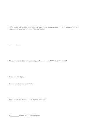 "Ito naman si Honey ko hindi na mabiro oh hahahahaha!!" ^0^" tumayo sya at
pinagpagan ang sarili nya "Honey naman!"
=_____=++++
"Kahit kailan isa ka talagang..." -____-+++ "MANLOLOKOOO!!!!!"
Sinuntok ko sya.
Isang malakas na uppercut.
"Hell Hath No Fury Like A Woman Scorned"
-__________-++++ RAAAAAWWRRRR!!!!
 