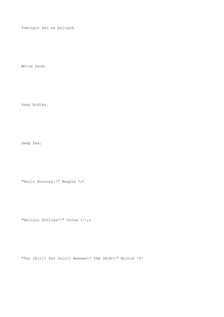 Tumingin ako sa paligid.
White Sand.
Sexy bodies.
Deep Sea.
"Hello Boracay!!" Maggie *u*
"Hellooo Hotties!!" China (~~,)
"Tan skin!! Tan skin!! Weeeee!! TAN SKIN!!" Michie ^0^
 