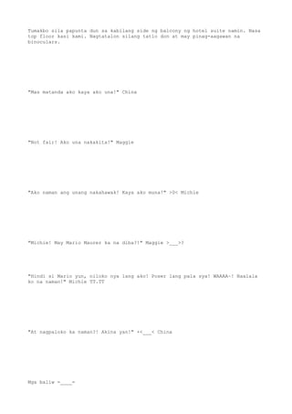 Tumakbo sila papunta dun sa kabilang side ng balcony ng hotel suite namin. Nasa
top floor kasi kami. Nagtatalon silang tatlo don at may pinag-aagawan na
binoculars.
"Mas matanda ako kaya ako una!" China
"Not fair! Ako una nakakita!" Maggie
"Ako naman ang unang nakahawak! Kaya ako muna!" >0< Michie
"Michie! May Mario Maurer ka na diba?!" Maggie >___>?
"Hindi si Mario yun, niloko nya lang ako! Poser lang pala sya! WAAAA~! Naalala
ko na naman!" Michie TT.TT
"At nagpaloko ka naman?! Akina yan!" +<___< China
Mga baliw =____=
 