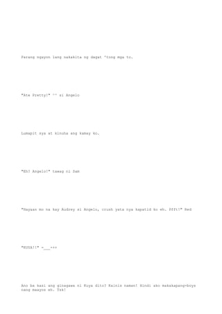 Parang ngayon lang nakakita ng dagat 'tong mga to.
"Ate Pretty!" ^^ si Angelo
Lumapit sya at kinuha ang kamay ko.
"Eh? Angelo!" tawag ni Sam
"Hayaan mo na kay Audrey si Angelo, crush yata nya kapatid ko eh. Pfft!" Red
"KUYA!!" -___-++
Ano ba kasi ang ginagawa ni Kuya dito? Kainis naman! Hindi ako makakapang-boys
nang maayos eh. Tsk!
 