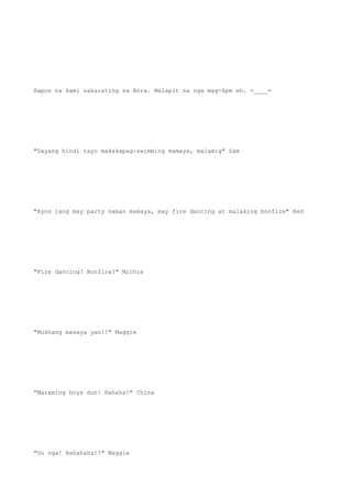 Hapon na kami nakarating sa Bora. Malapit na nga mag-6pm eh. =____=
"Sayang hindi tayo makakapag-swimming mamaya, malamig" Sam
"Ayos lang may party naman mamaya, may fire dancing at malaking bonfire" Red
"Fire dancing? Bonfire?" Michie
"Mukhang masaya yan!!" Maggie
"Maraming boys dun! Hahaha!" China
"Oo nga! Hahahaha!!" Maggie
 