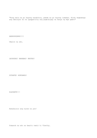 "Kung wala na po kayong sasabihin, pwede na po kayong lumabas. Hindi magbabago
ang desisyon ko na ipagpatuloy ang pagbibigay sa kanya ng mga gamot"
AARRGGGGHHH!!!!
Umalis na ako.
LECHUGAS! BARABAS! HESTAS!
PUTAKTE! HUNYANGO!
ELEPANTE!!!
Nakakainis ang nurse na yon!
Pumasok na ako sa kwarto namin ni Timothy.
 