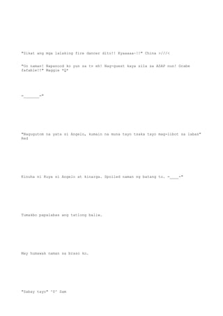 "Sikat ang mga lalaking fire dancer dito!! Kyaaaaa~!!" China >///<
"Oo naman! Napanood ko yun sa tv eh! Nag-guest kaya sila sa ASAP nun! Grabe
fafable!!" Maggie *Q*
=_______="
"Nagugutom na yata si Angelo, kumain na muna tayo tsaka tayo mag-libot sa labas"
Red
Kinuha ni Kuya si Angelo at kinarga. Spoiled naman ng batang to. -____-"
Tumakbo papalabas ang tatlong baliw.
May humawak naman sa braso ko.
"Sabay tayo" ^0^ Sam
 