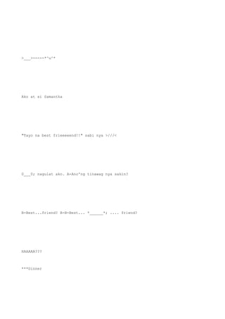 >___>-----*^u^*
Ako at si Samantha
"Tayo na best frieeeeend!!" sabi nya >///<
0___0; nagulat ako. A-Ano'ng tinawag nya sakin?
B-Best...friend? B-B-Best... *______*; .... friend?
HAAAAA???
***Dinner
 