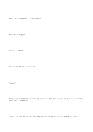 "Wow! Puro seafoods!!" @0@* Michie
"Shrimps!" Maggie
"Crabs!!" China
"KAINAN NA!!" ^^ Crazy Trios
=_____="
"Angelo hwag masyadong kakain ng crabs ha? Bad yan for you if you eat too much,
okay baby?" Samantha
"Kumain ka din ng carrots oh" naglagay ng gulay si kuya sa plate ni Angelo
 
