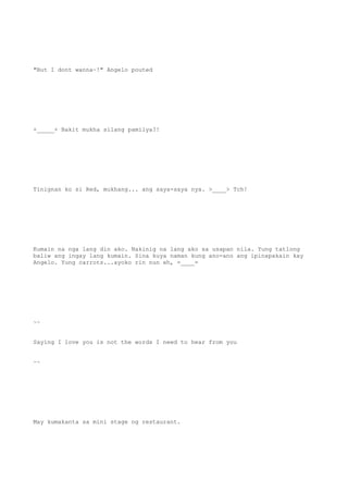 "But I dont wanna~!" Angelo pouted
+_____+ Bakit mukha silang pamilya?!
Tinignan ko si Red, mukhang... ang saya-saya nya. >____> Tch!
Kumain na nga lang din ako. Nakinig na lang ako sa usapan nila. Yung tatlong
baliw ang ingay lang kumain. Sina kuya naman kung ano-ano ang ipinapakain kay
Angelo. Yung carrots...ayoko rin nun eh, =____=
~~
Saying I love you is not the words I need to hear from you
~~
May kumakanta sa mini stage ng restaurant.
 