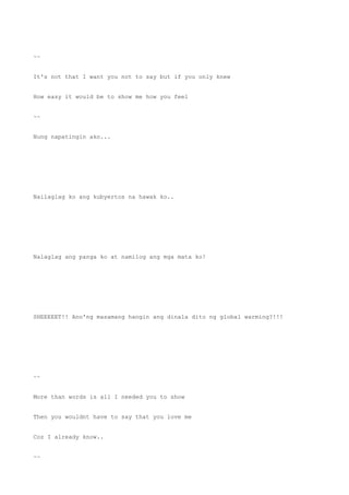 ~~
It's not that I want you not to say but if you only knew
How easy it would be to show me how you feel
~~
Nung napatingin ako...
Nailaglag ko ang kubyertos na hawak ko..
Nalaglag ang panga ko at namilog ang mga mata ko!
SHEEEEET!! Ano'ng masamang hangin ang dinala dito ng global warming?!!!
~~
More than words is all I needed you to show
Then you wouldnt have to say that you love me
Coz I already know..
~~
 