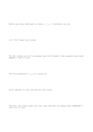 Nakita nya akong nakatingin sa kanya... ^___~* kinindatan nya ako.
>///> Tch! Panget nya talaga!
"Si Omi! Gagong yan ano'ng ginagawa nyan dito? Wahaha!! Ang gunggong nasa stage!
WAHAHA!!" tawa ni kuya
"Ano'ng nakakatawa?" -____-+++ tanong ko
Hindi napansin ni Kuya ang matalim kong tingin.
"Eh pano, may stage fright ang loko. Baka mag-suka yan mamaya dyan! WAHAHAHA!!"
tawa ulit ni kuya
 