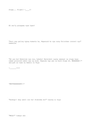 Stage... Fright? =____=?
Eh ano'g ginagawa nyan dyan?
"Pero ang galing nyang kumanta ha. Napanuod ko sya nung Christmas concert nyo"
Samantha
"Ah yun ba? Nakainom sya nun, hahaha! Natatakot syang umakyat sa stage kaya
naman pinainom namin sya ng alak. Nagsuka nga yan sa back stage eh. WAHAHAHA!!"
umiiyak sa tawa na kwento ni Kuya
-_______-+++
*WAPPAAAAAAAKK!!*
"Arekup-! Ang sakit non ha! Problema mo?" tanong ni kuya
"WALA!" tumayo ako
 
