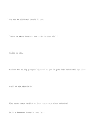 "Oy san ka pupunta?" tanong ni kuya
"Tapos na akong kumain.. Maglilibot na muna ako"
Umalis na ako.
Kaasar! Ano ba ang ginagawa ng panget na yon at pati dito sinusundan nya ako?!
Hindi ba sya nag-iisip?
Alam naman nyang nandito si Kuya, gusto yata nyang mabugbog!
Ch.21 - Remember Summer's Love (part2)
 