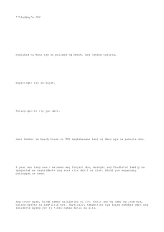 ***Audrey's POV
Naglakad na muna ako sa paligid ng beach. Ang daming turista.
Napatingin ako sa dagat.
Parang ganito rin yun dati.
Last Summer sa beach house ni TOP magkakasama kami ng Gang nya na pumunta don.
A year ago lang namin nalaman ang tungkol don, maingat ang Pendleton family na
ipagkalat na naaksidente ang anak nila dahil sa alak. Hindi yon magandang
pakinggan sa news.
Ang totoo nyan, hindi naman nalalasing si TOP. Kahit ano'ng dami ng inom nya,
walang epekto sa pag-iisip nya. Physically nanghihina sya kapag sumobra pero ang
aksidente nyang yon ay hindi naman dahil sa alak.
 