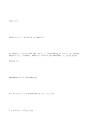 Mali sila.
Dahil yon sa... pag-alis ni Samantha.
Si Samantha ang kahinaan nya, mentally, emotionally at physically. Parang
kryptonite ni Superman. Kahit si Superman may kahinaan, si TOP pa kaya?
Parang ako...
Nagpadala ako sa kahinaan ko.
Yun na siguro ang pinakamalaking pagkakamali ko.
Ang umibig sa maling tao.
 