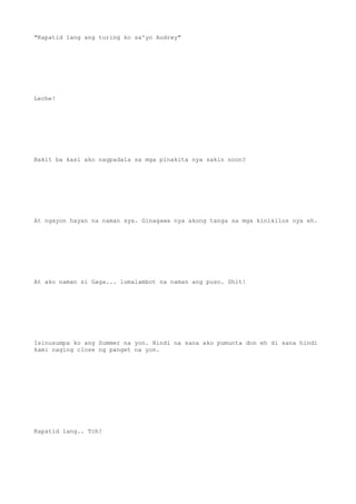 "Kapatid lang ang turing ko sa'yo Audrey"
Leche!
Bakit ba kasi ako nagpadala sa mga pinakita nya sakin noon?
At ngayon hayan na naman sya. Ginagawa nya akong tanga sa mga kinikilos nya eh.
At ako naman si Gaga... lumalambot na naman ang puso. Shit!
Isinusumpa ko ang Summer na yon. Hindi na sana ako pumunta don eh di sana hindi
kami naging close ng panget na yon.
Kapatid lang.. Tch!
 