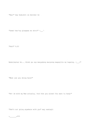 "Hey!" may kumulbit sa balikat ko
"Zeke? Ano'ng ginagawa mo dito?" -___^
"Huh?" 0.0?
Nakalimutan ko... Hindi pa sya masyadong marunong magsalita ng tagalog. =___="
"What are you doing here?"
"Oh! Im with my Mum actually. You? Are you alone? You want to hang-"
"She's not going anywhere with you" may sumingit
=_______="""
 