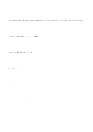 Naramdaman ko nalang na may umakbay sakin at hinila ako palapit sa katawan nya.
"Pardon? And why is that?" Zeke
"Because we're dating" Omi
Silence...
.....@.................................
.....................@.................
.......................................@
 