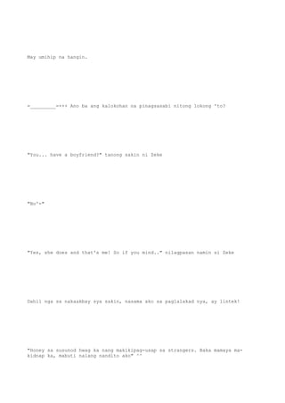May umihip na hangin.
=_________=+++ Ano ba ang kalokohan na pinagsasabi nitong lokong 'to?
"You... have a boyfriend?" tanong sakin ni Zeke
"No'-"
"Yes, she does and that's me! So if you mind.." nilagpasan namin si Zeke
Dahil nga sa nakaakbay sya sakin, nasama ako sa paglalakad nya, ay lintek!
"Honey sa susunod hwag ka nang makikipag-usap sa strangers. Baka mamaya ma-
kidnap ka, mabuti nalang nandito ako" ^^
 