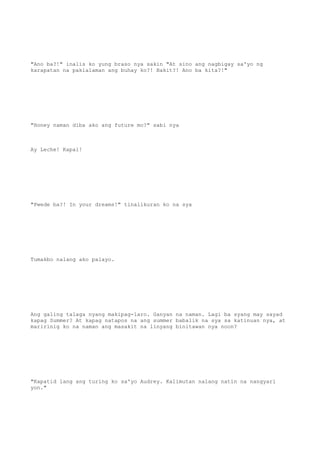 "Ano ba?!" inalis ko yung braso nya sakin "At sino ang nagbigay sa'yo ng
karapatan na pakialaman ang buhay ko?! Bakit?! Ano ba kita?!"
"Honey naman diba ako ang future mo?" sabi nya
Ay Leche! Kapal!
"Pwede ba?! In your dreams!" tinalikuran ko na sya
Tumakbo nalang ako palayo.
Ang galing talaga nyang makipag-laro. Ganyan na naman. Lagi ba syang may sayad
kapag Summer? At kapag natapos na ang summer babalik na sya sa katinuan nya, at
maririnig ko na naman ang masakit na linyang binitawan nya noon?
"Kapatid lang ang turing ko sa'yo Audrey. Kalimutan nalang natin na nangyari
yon."
 