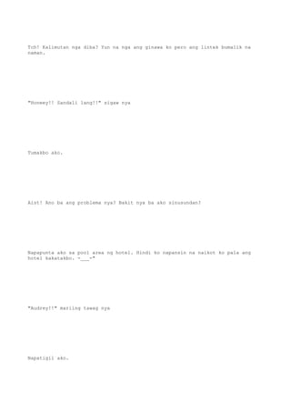 Tch! Kalimutan nga diba? Yun na nga ang ginawa ko pero ang lintek bumalik na
naman.
"Honeey!! Sandali lang!!" sigaw nya
Tumakbo ako.
Aist! Ano ba ang problema nya? Bakit nya ba ako sinusundan?
Napapunta ako sa pool area ng hotel. Hindi ko napansin na naikot ko pala ang
hotel kakatakbo. -___-"
"Audrey!!" mariing tawag nya
Napatigil ako.
 