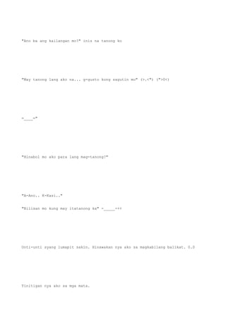 "Ano ba ang kailangan mo?" inis na tanong ko
"May tanong lang ako na... g-gusto kong sagutin mo" (>.<") (">0<)
=____="
"Hinabol mo ako para lang mag-tanong?"
"A-Ano.. K-Kasi.."
"Bilisan mo kung may itatanong ka" -_____-++
Unti-unti syang lumapit sakin. Hinawakan nya ako sa magkabilang balikat. 0.0
Tinitigan nya ako sa mga mata.
 