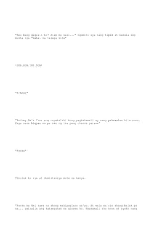 "Ano bang gagawin ko? Alam mo kasi..." ngumiti sya nang tipid at namula ang
mukha nya "mahal na talaga kita"
*LUB.DUB.LUB.DUB*
"A-Ano?"
"Audrey Dela Cruz ang napakalaki kong pagkakamali ay nang pakawalan kita noon.
Kaya sana bigyan mo pa ako ng isa pang chance para--"
"Ayoko"
Tinulak ko sya at dumistansya mula sa kanya.
"Ayoko na Omi sawa na akong makipaglaro sa'yo. At wala na rin akong balak pa
na... pairalin ang katangahan na ginawa ko. Nagkamali ako noon at ayoko nang
 