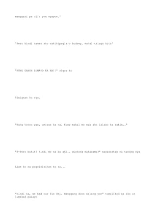 mangyari pa ulit yon ngayon."
"Pero hindi naman ako nakikipaglaro Audrey, mahal talaga kita"
"KUNG GANON LUMAYO KA NA!!" sigaw ko
Tinignan ko sya.
"Kung totoo yan, umiwas ka na. Kung mahal mo nga ako lalayo ka sakin.."
"P-Pero bakit? Hindi mo na ba ako.. gustong makasama?" nasasaktan na tanong nya
Alam ko na pagsisisihan ko to...
"Hindi na, we had our fun Omi. Hanggang doon nalang yon" tumalikod na ako at
lumakad palayo
 