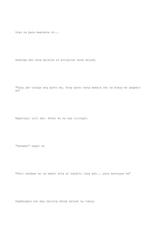 Oras na para mag-move on...
Huminga ako nang malalim at pinigilan kong umiyak.
"Kung yan talaga ang gusto mo, kung gusto mong mawala ako sa buhay mo gagawin
ko"
Napatigil ulit ako. Hindi ko na sya nilingon.
"Salamat" sagot ko
"Pero tandaan mo na mahal kita at nandito lang ako... para bantayan ka"
Pagkatapos non may narinig akong splash sa tubig.
 