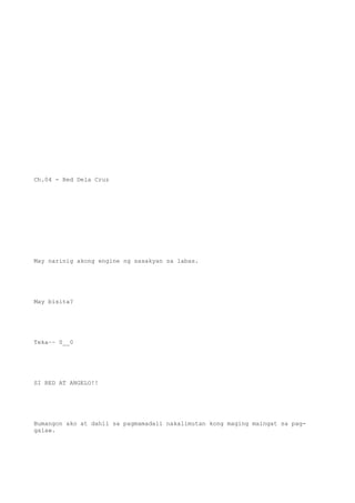 Ch.04 - Red Dela Cruz
May narinig akong engine ng sasakyan sa labas.
May bisita?
Teka~~ 0__0
SI RED AT ANGELO!!
Bumangon ako at dahil sa pagmamadali nakalimutan kong maging maingat sa pag-
galaw.
 