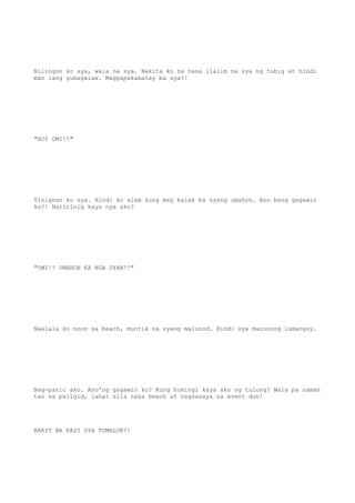 Nilingon ko sya, wala na sya. Nakita ko na nasa ilalim na sya ng tubig at hindi
man lang gumagalaw. Magpapakamatay ba sya?!
"HOY OMI!!"
Tinignan ko sya. Hindi ko alam kung may balak ba syang umahon. Ano bang gagawin
ko?! Naririnig kaya nya ako?
"OMI!! UMAHON KA NGA DYAN!!"
Naalala ko noon sa beach, muntik na syang malunod. Hindi sya marunong lumangoy.
Nag-panic ako. Ano'ng gagawin ko? Kung humingi kaya ako ng tulong? Wala pa naman
tao sa paligid, lahat sila nasa beach at nagsasaya sa event don!
BAKIT BA KASI SYA TUMALON?!
 