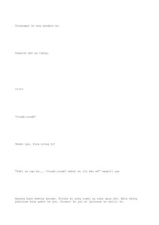 Tinanggal ko ang sandals ko.
Tumalon ako sa tubig.
*****
*cough.cough*
Umubo sya. Sira ulong to!
"Sabi na nga ba... *cough.cough* mahal mo rin ako eh" ngumiti sya
Basang basa kaming dalawa. Kinuha ko yung towel na nasa upua don. Wala akong
pakialam kung gamit na yon. Ginamit ko yun at ipinunas sa sarili ko.
 